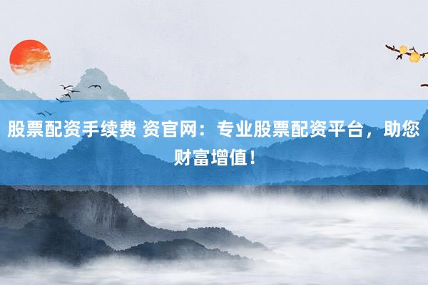 股票配资手续费 资官网:专业股票配资平台,助您财富增值!
