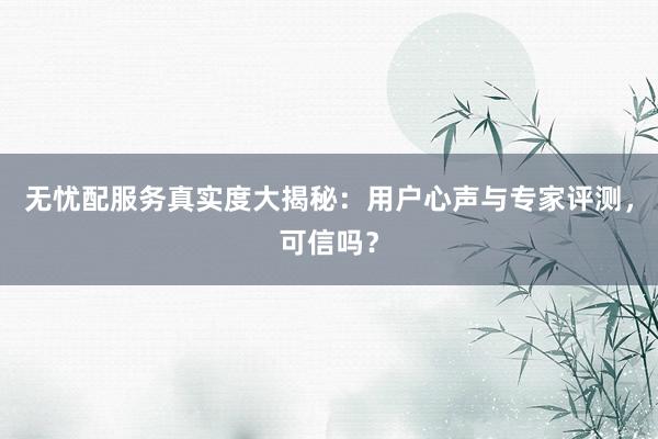无忧配服务真实度大揭秘:用户心声与专家评测,可信吗?