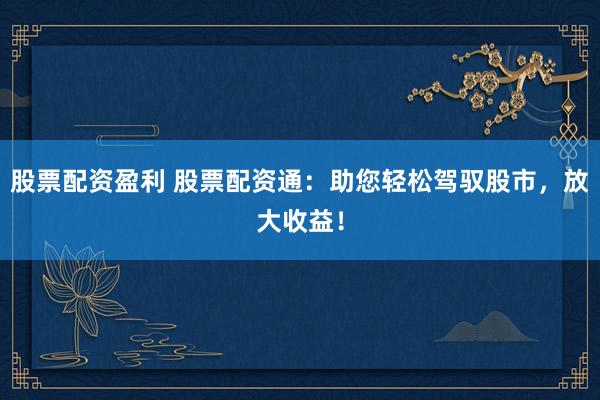 股票配资盈利 股票配资通：助您轻松驾驭股市，放大收益！