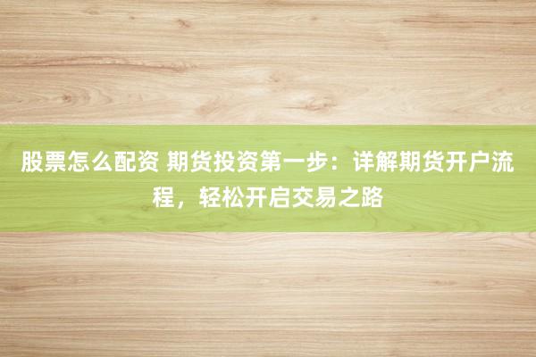 股票怎么配资 期货投资第一步：详解期货开户流程，轻松开启交易之路