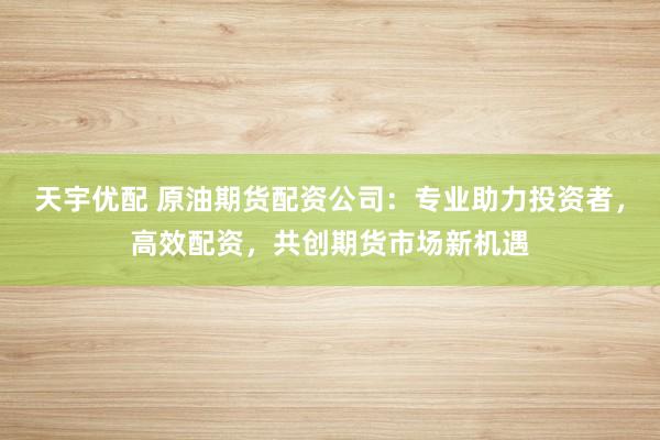 天宇优配 原油期货配资公司：专业助力投资者，高效配资，共创期货市场新机遇