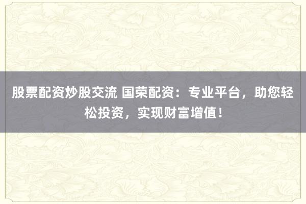 股票配资炒股交流 国荣配资：专业平台，助您轻松投资，实现财富增值！