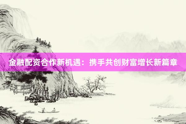 金融配资合作新机遇：携手共创财富增长新篇章