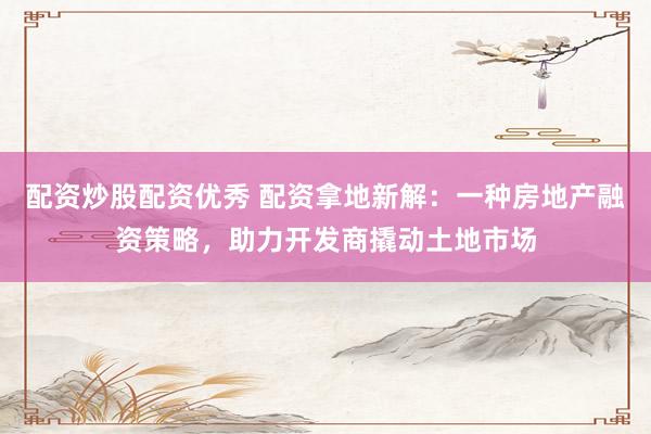 配资炒股配资优秀 配资拿地新解：一种房地产融资策略，助力开发商撬动土地市场