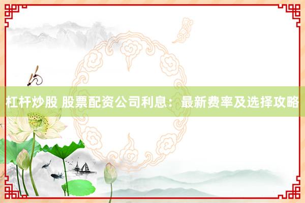 杠杆炒股 股票配资公司利息：最新费率及选择攻略