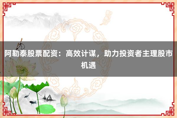 阿勒泰股票配资：高效计谋，助力投资者主理股市机遇