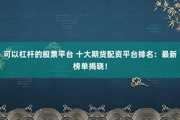 可以杠杆的股票平台 十大期货配资平台排名：最新榜单揭晓！