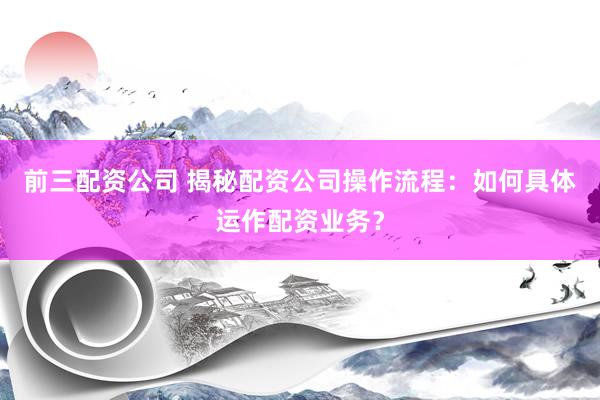 前三配资公司 揭秘配资公司操作流程：如何具体运作配资业务？