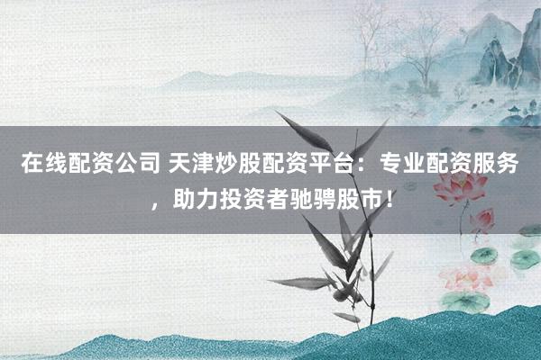 在线配资公司 天津炒股配资平台：专业配资服务，助力投资者驰骋股市！