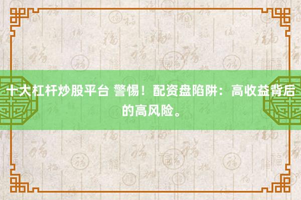 十大杠杆炒股平台 警惕！配资盘陷阱：高收益背后的高风险。