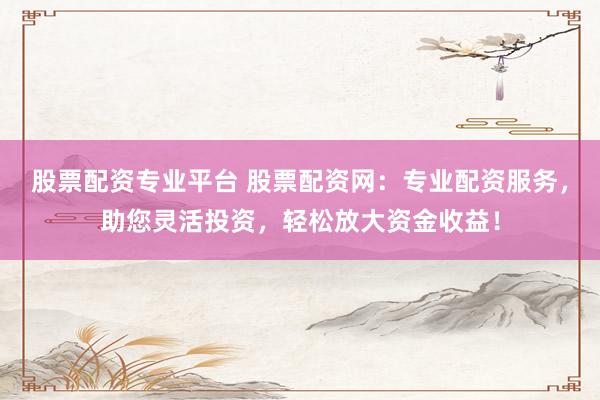 股票配资专业平台 股票配资网：专业配资服务，助您灵活投资，轻松放大资金收益！