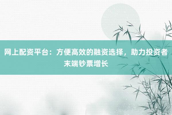 网上配资平台：方便高效的融资选择，助力投资者末端钞票增长