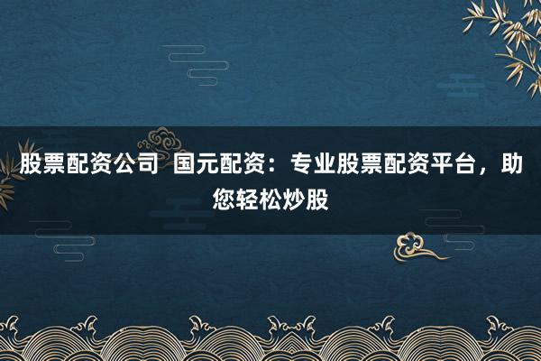 股票配资公司  国元配资：专业股票配资平台，助您轻松炒股