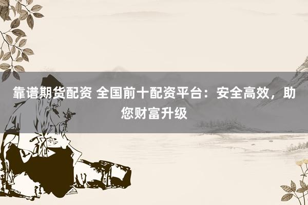 靠谱期货配资 全国前十配资平台：安全高效，助您财富升级
