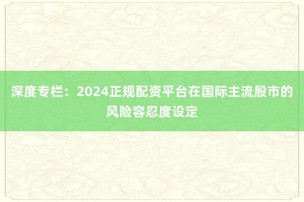 深度专栏：2024正规配资平台在国际主流股市的风险容忍度设定