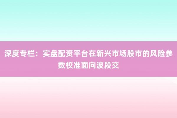 深度专栏:实盘配资平台在新兴市场股市的风险参数校准面向波段交