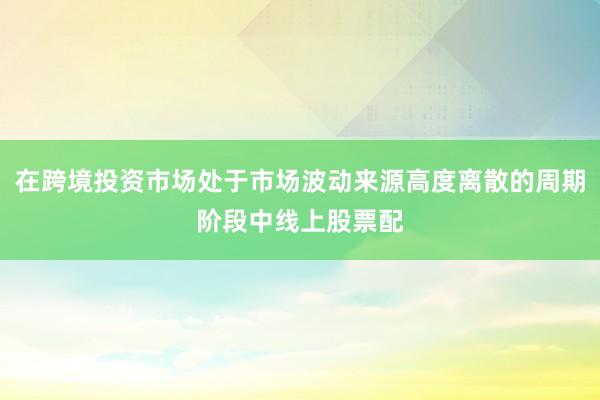在跨境投资市场处于市场波动来源高度离散的周期阶段中线上股票配