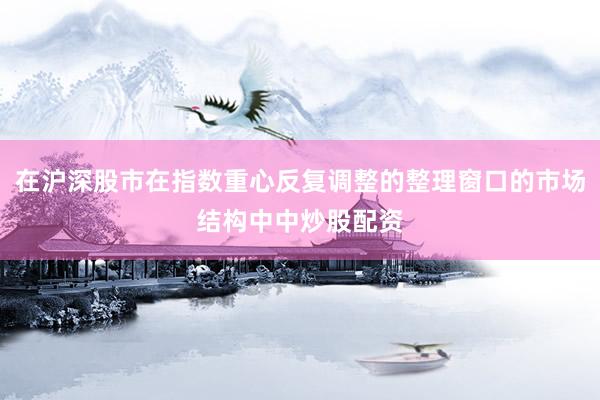在沪深股市在指数重心反复调整的整理窗口的市场结构中中炒股配资