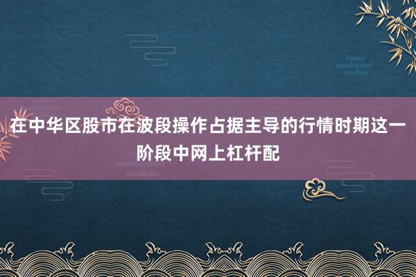 在中华区股市在波段操作占据主导的行情时期这一阶段中网上杠杆配