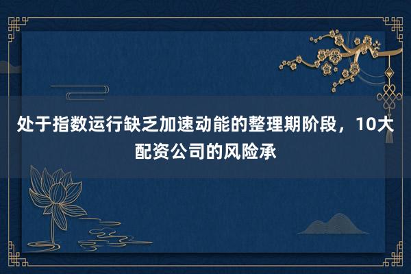 处于指数运行缺乏加速动能的整理期阶段，10大配资公司的风险承