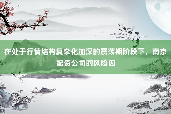 在处于行情结构复杂化加深的震荡期阶段下，南京配资公司的风险因
