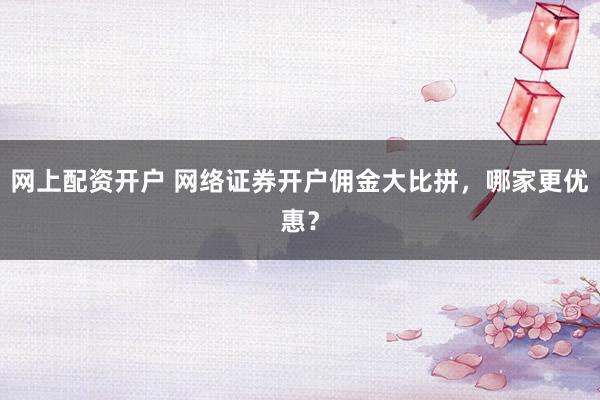 网上配资开户 网络证券开户佣金大比拼，哪家更优惠？