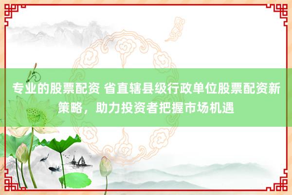 专业的股票配资 省直辖县级行政单位股票配资新策略,助力投资者把握市场机遇