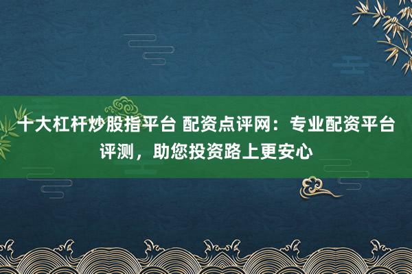 十大杠杆炒股指平台 配资点评网：专业配资平台评测，助您投资路上更安心