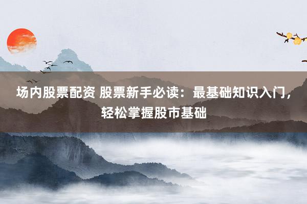 场内股票配资 股票新手必读：最基础知识入门，轻松掌握股市基础