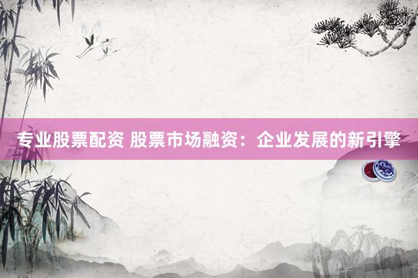 专业股票配资 股票市场融资：企业发展的新引擎