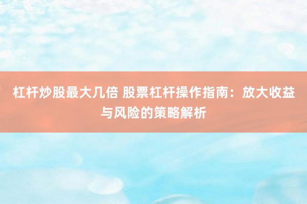 杠杆炒股最大几倍 股票杠杆操作指南：放大收益与风险的策略解析