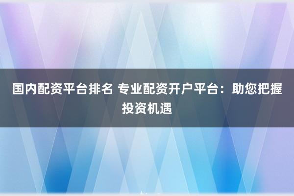 国内配资平台排名 专业配资开户平台：助您把握投资机遇