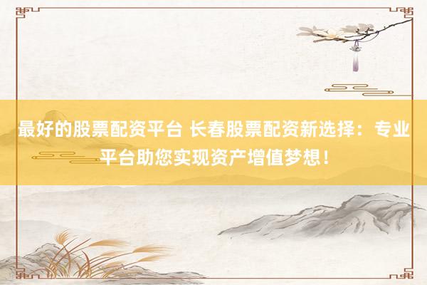 最好的股票配资平台 长春股票配资新选择：专业平台助您实现资产增值梦想！