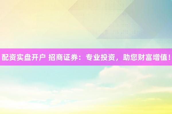配资实盘开户 招商证券：专业投资，助您财富增值！