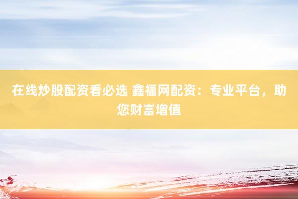 在线炒股配资看必选 鑫福网配资：专业平台，助您财富增值
