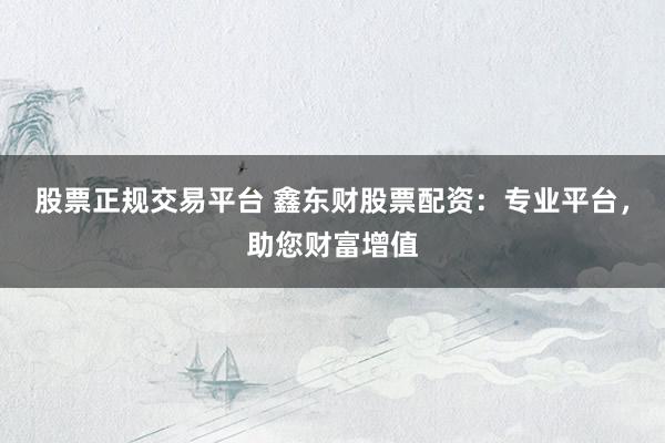 股票正规交易平台 鑫东财股票配资：专业平台，助您财富增值