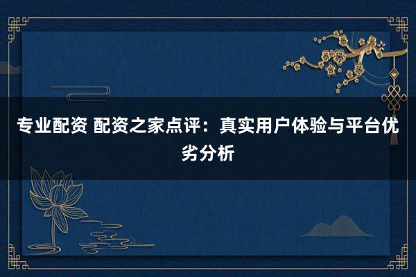 专业配资 配资之家点评：真实用户体验与平台优劣分析