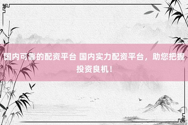 国内可靠的配资平台 国内实力配资平台，助您把握投资良机！