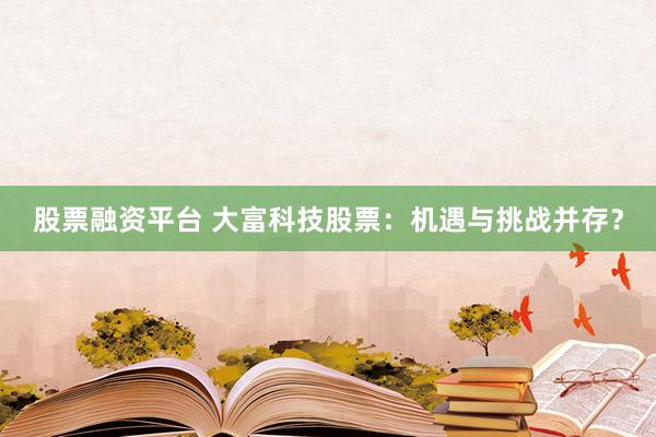 股票融资平台 大富科技股票：机遇与挑战并存？