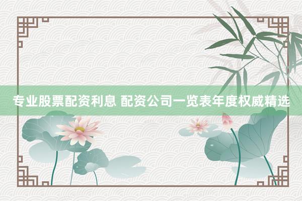 专业股票配资利息 配资公司一览表年度权威精选