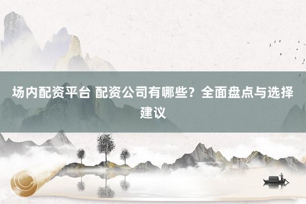场内配资平台 配资公司有哪些？全面盘点与选择建议