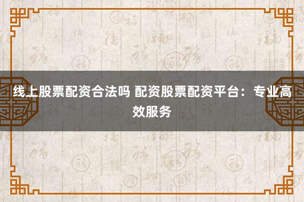 线上股票配资合法吗 配资股票配资平台：专业高效服务