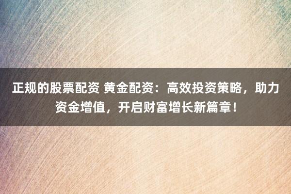 正规的股票配资 黄金配资：高效投资策略，助力资金增值，开启财富增长新篇章！