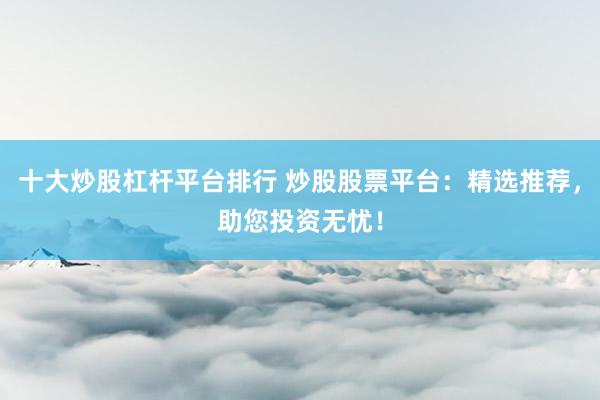 十大炒股杠杆平台排行 炒股股票平台：精选推荐，助您投资无忧！
