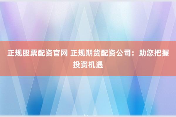 正规股票配资官网 正规期货配资公司：助您把握投资机遇