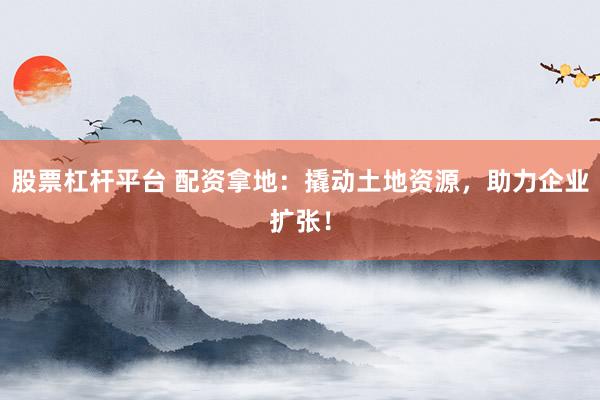 股票杠杆平台 配资拿地：撬动土地资源，助力企业扩张！