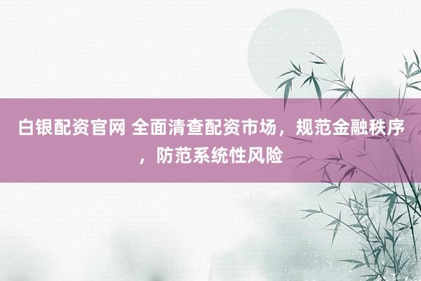 白银配资官网 全面清查配资市场，规范金融秩序，防范系统性风险