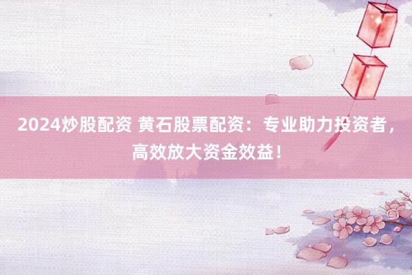 2024炒股配资 黄石股票配资:专业助力投资者,高效放大资金效益!