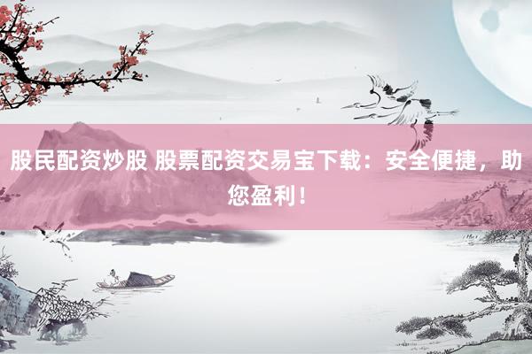 股民配资炒股 股票配资交易宝下载：安全便捷，助您盈利！
