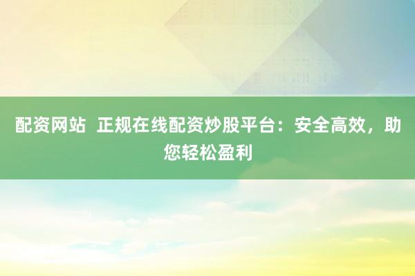 配资网站  正规在线配资炒股平台：安全高效，助您轻松盈利